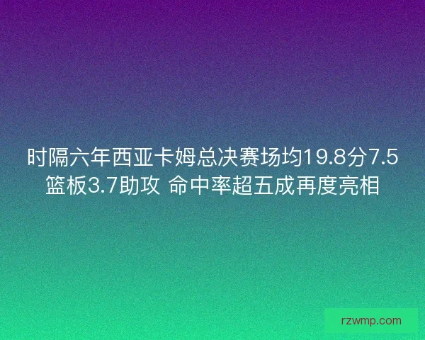 时隔六年西亚卡姆总决赛场均19.8分7.5篮板3.7助攻 命中率超五成再度亮相