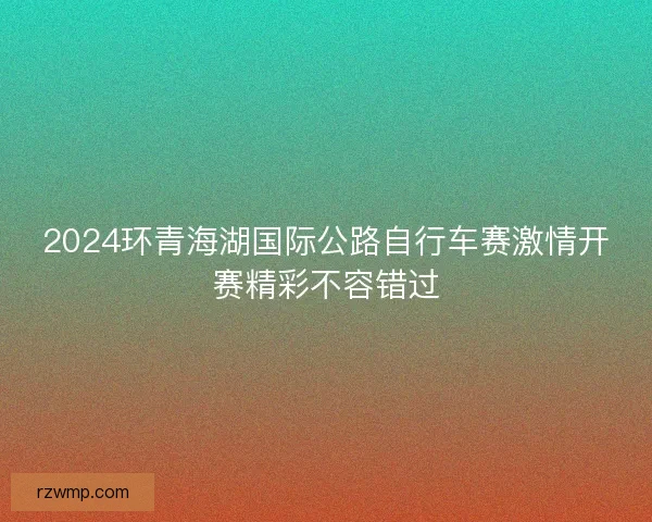 2024环青海湖国际公路自行车赛激情开赛精彩不容错过