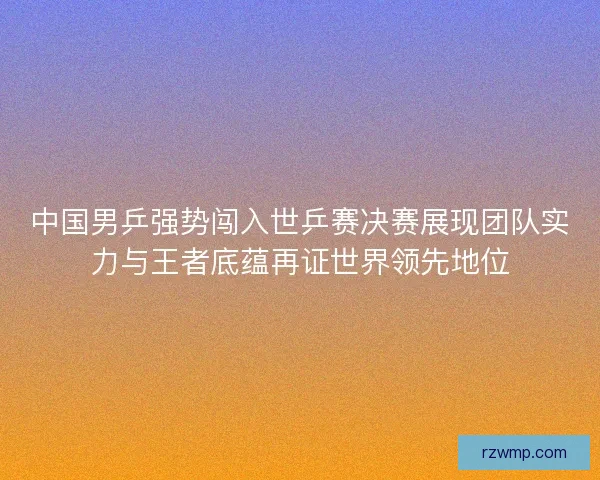 中国男乒强势闯入世乒赛决赛展现团队实力与王者底蕴再证世界领先地位