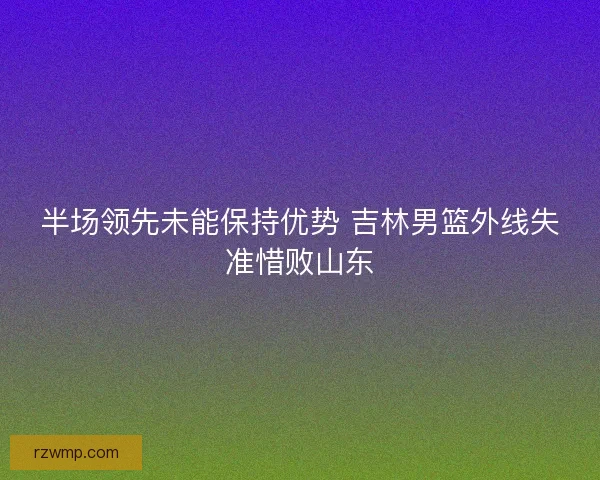 半场领先未能保持优势 吉林男篮外线失准惜败山东