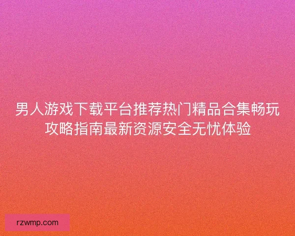 男人游戏下载平台推荐热门精品合集畅玩攻略指南最新资源安全无忧体验