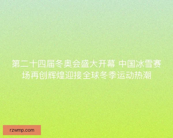 第二十四届冬奥会盛大开幕 中国冰雪赛场再创辉煌迎接全球冬季运动热潮