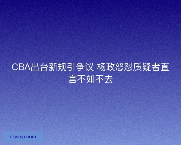 CBA出台新规引争议 杨政怒怼质疑者直言不如不去