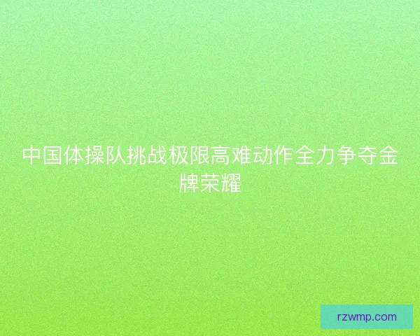 中国体操队挑战极限高难动作全力争夺金牌荣耀