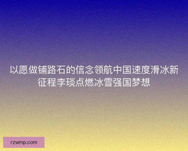以愿做铺路石的信念领航中国速度滑冰新征程李琰点燃冰雪强国梦想