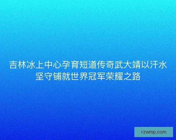 吉林冰上中心孕育短道传奇武大靖以汗水坚守铺就世界冠军荣耀之路