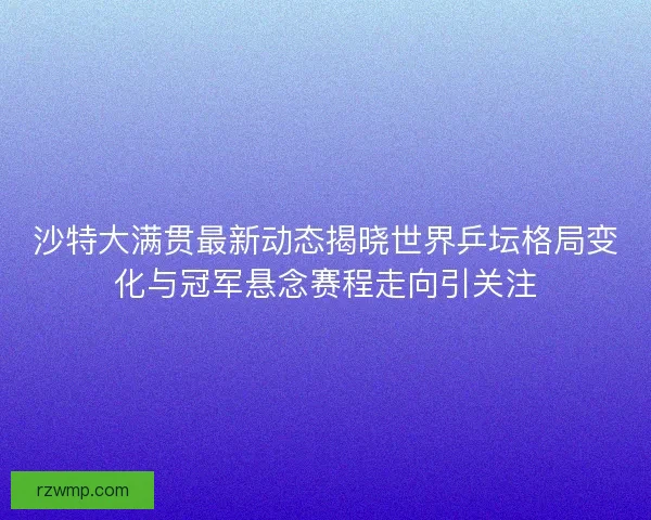 沙特大满贯最新动态揭晓世界乒坛格局变化与冠军悬念赛程走向引关注