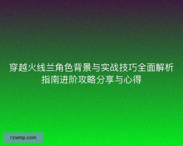 穿越火线兰角色背景与实战技巧全面解析指南进阶攻略分享与心得