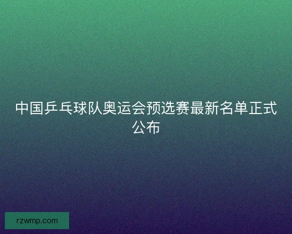 中国乒乓球队奥运会预选赛最新名单正式公布
