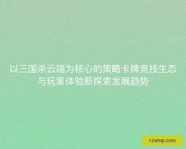 以三国杀云端为核心的策略卡牌竞技生态与玩家体验新探索发展趋势