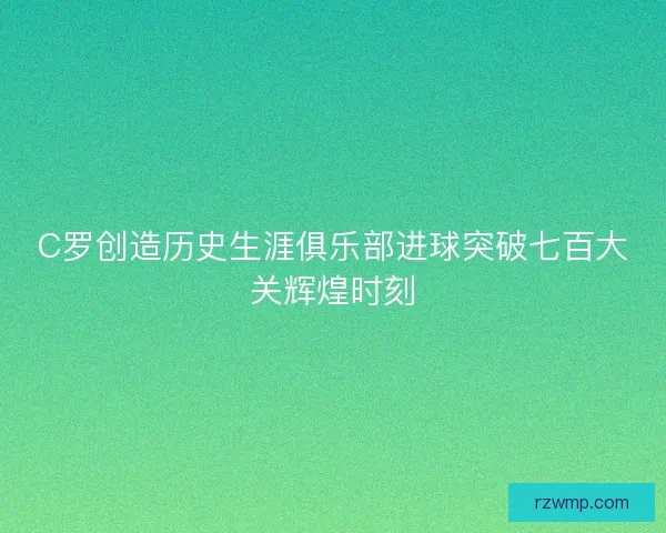 C罗创造历史生涯俱乐部进球突破七百大关辉煌时刻