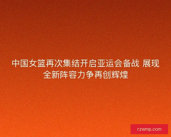 中国女篮再次集结开启亚运会备战 展现全新阵容力争再创辉煌