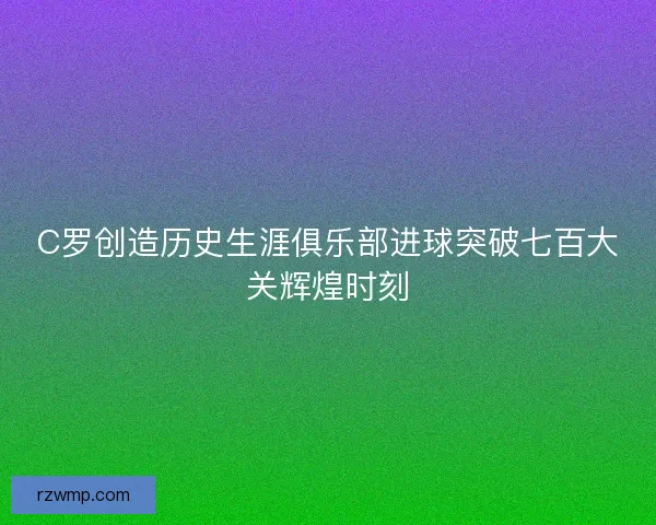 C罗创造历史生涯俱乐部进球突破七百大关辉煌时刻