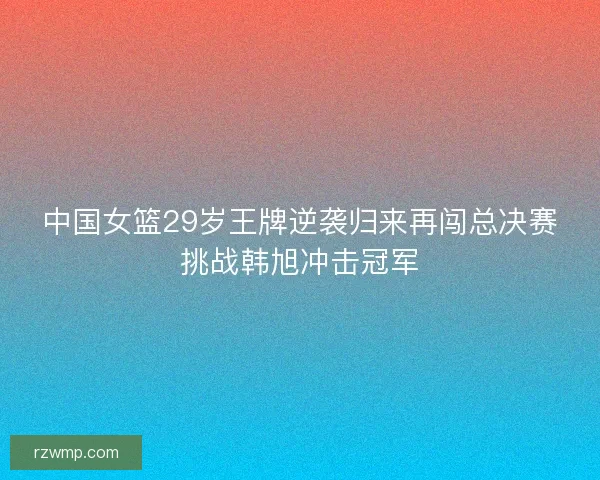 中国女篮29岁王牌逆袭归来再闯总决赛挑战韩旭冲击冠军