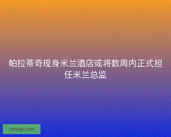 帕拉蒂奇现身米兰酒店或将数周内正式担任米兰总监